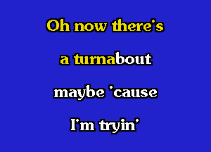 0h now there's

a turnabout

maybe 'cause

I'm tryin'