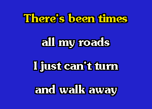 There's been times
all my roads

I just can't turn

and walk away