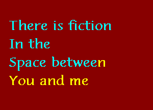 There is fiction
In the

Space between
You and me