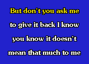 But don't you ask me
to give it back I know
you know it doesn't

mean that much to me