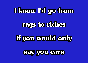 I know I'd go from

rags to riches

If you would only

say you care