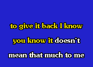 to give it back I know
you know it doesn't

mean that much to me