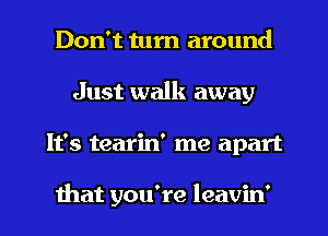 Don't turn around
Just walk away
It's tearin' me apart

that you're leavin'