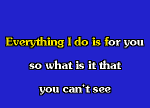 Everything I do is for you

so what is it that

you can't see