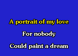 A portrait of my love

For nobody

Could paint a dream