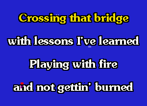 Crossihg that bridge
with lessons l'v-e learned
Playing with fire

and not gettin' burned