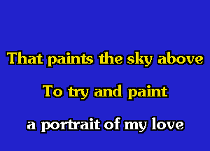 That paints the sky above
To try and paint

a portrait of my love