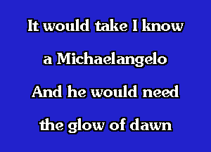 It would take I lmow
a Michaelangelo

And he would need

the glow of dawn