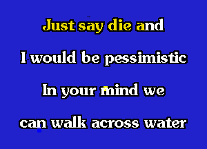 Just say die and
I would be pessimistic
In your mind we

can walk across water