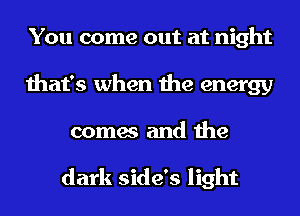 You come out at night
that's when the energy
comes and the

dark side's light