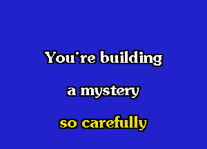 You're building

a mystery

so carefully