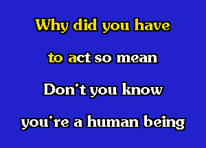 Why did you have

to act so mean

Don't you know

you're a human being