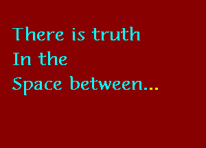 There is truth
In the

Space between...