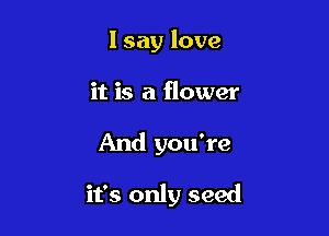I say love
it is a flower

And you're

it's only seed