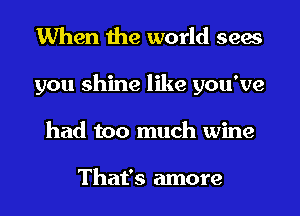 When the world sees
you shine like you've
had too much wine

That's more