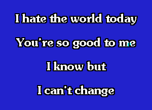 I hate the world today

You're so good to me
I lmow but

1 can't change