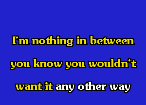 I'm nothing in between
you know you wouldn't

want it any other way