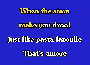 When the stars
make you drool
just like pasta fazoulle

That's more