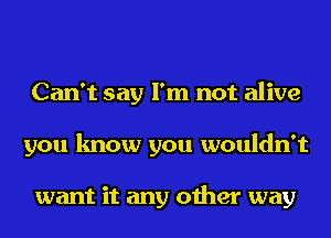 Can't say I'm not alive
you know you wouldn't

want it any other way