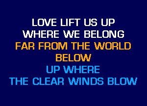 LOVE LIFT US UP
WHERE WE BELONG
FAR FROM THE WORLD
BELOW
UP WHERE
THE CLEAR WINDS BLOW
