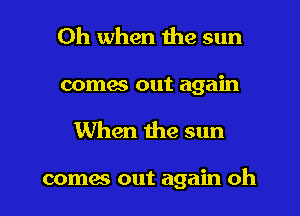 Oh when the sun

comes out again
When the sun

comes out again oh