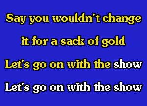 Say you wouldn't change
it for a sack of gold
Let's go on with the show

Let's go on with the show