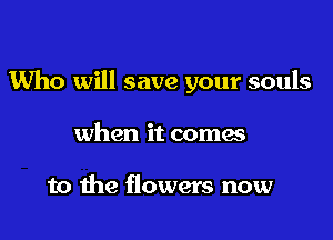 Who will save your souls

when it coma

to the flowers now