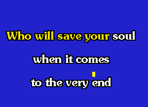 Who will save your soul

when it coma

II
to the very end