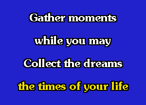 Gather moments
while you may
Collect the dreams

the times of your life