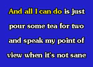 And all I can do is just
pour some tea for two
and speak my point of

view when it's not sane
