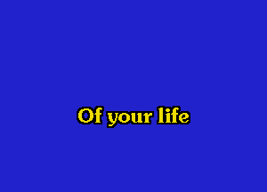 Of your life
