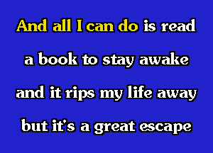 And all I can do is read
a book to stay awake
and it rips my life away

but it's a great escape