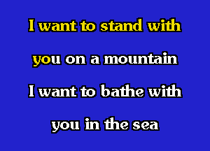 I want to stand with
you on a mountain
I want to bathe with

you in the sea