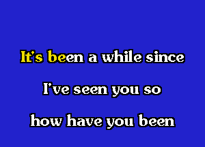 It's been a while since

I've seen you so

how have you been