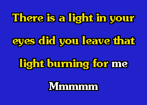 There is a light in your
eyes did you leave that
light burning for me

Mmmmm