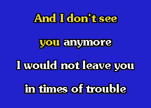 And 1 don't see

you anymore

I would not leave you

in times of trouble