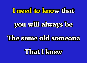 I need to know that
you will always be
The same old someone

That I knew