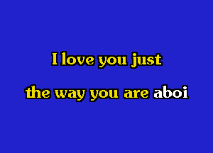 I love you just

the way you are aboi