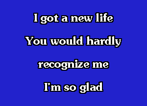 I got a new life

You would hardly

recognize me

I'm so glad