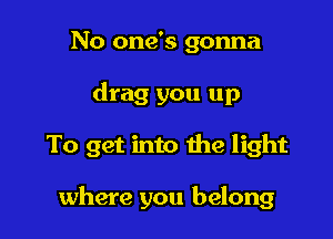 No one's gonna

drag you up

To get into the light

where you belong