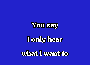 You say

I only hear

what I want to