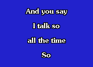 And you say

ltalk so
all the time

So