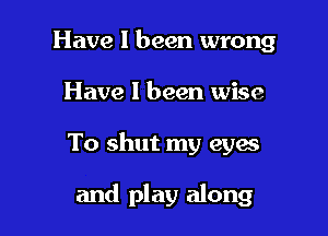 Have I been wrong

Have 1 been wise

To shut my eyes

and play along