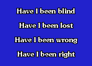 Have I been blind
Have I been lost

Have I been wrong

Have 1 been right