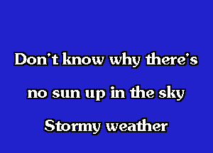 Don't know why there's
no sun up in the sky

Stormy weather