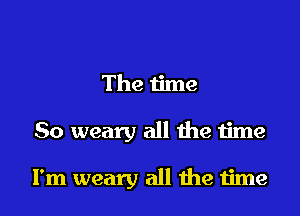 The time

So weary all he time

I'm weary all me time