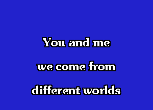 You and me

we come from

different worlds