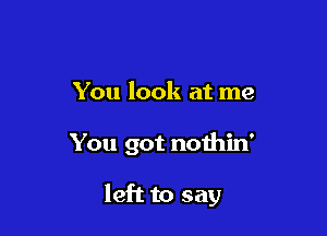 You look at me

You got nothin'

left to say