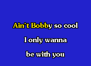 Ain't Bobby so cool

I only wanna

be with you