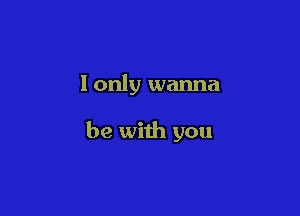 I only wanna

be with you